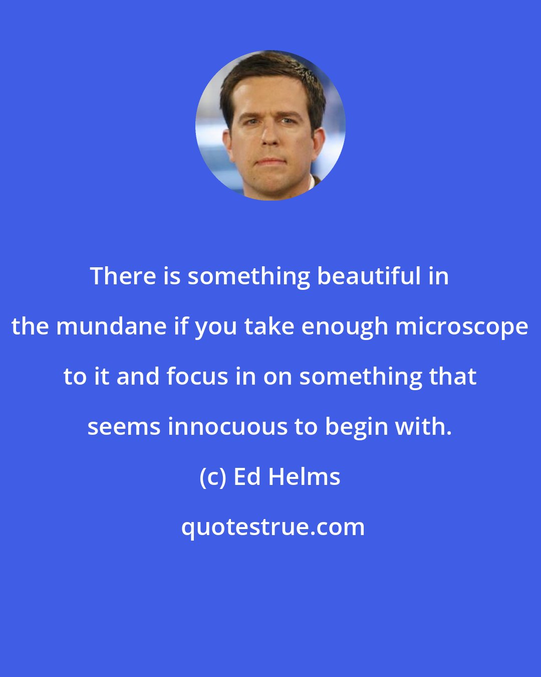 Ed Helms: There is something beautiful in the mundane if you take enough microscope to it and focus in on something that seems innocuous to begin with.
