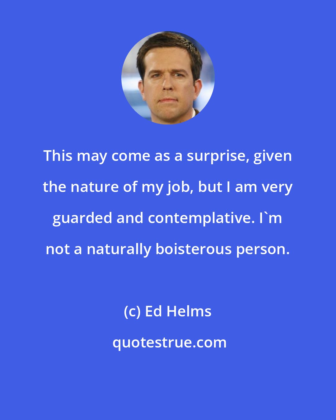 Ed Helms: This may come as a surprise, given the nature of my job, but I am very guarded and contemplative. I'm not a naturally boisterous person.