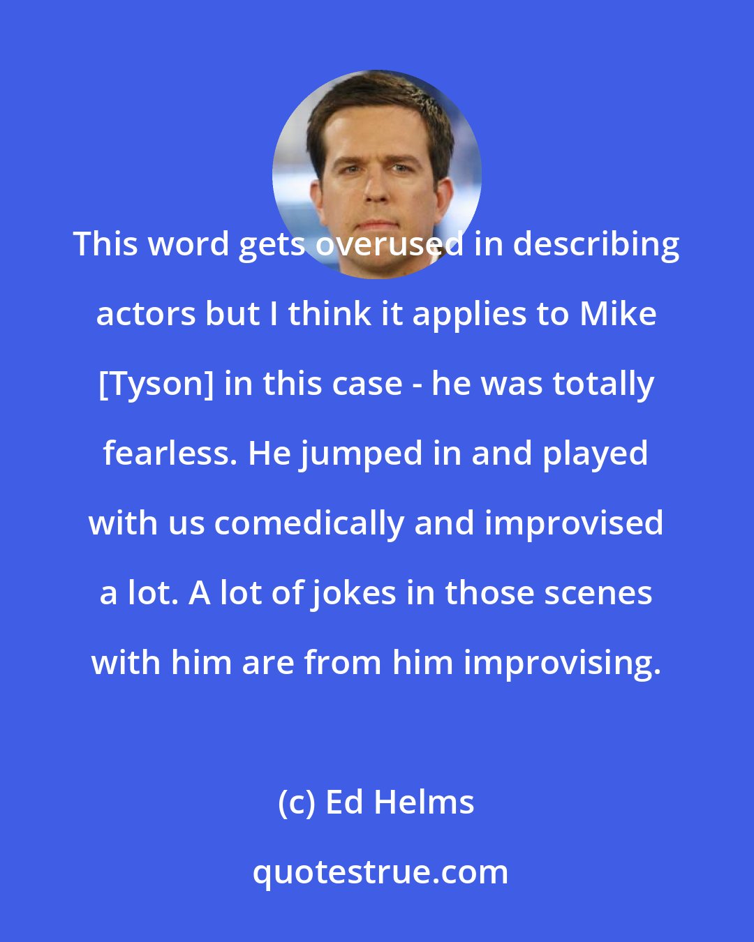Ed Helms: This word gets overused in describing actors but I think it applies to Mike [Tyson] in this case - he was totally fearless. He jumped in and played with us comedically and improvised a lot. A lot of jokes in those scenes with him are from him improvising.