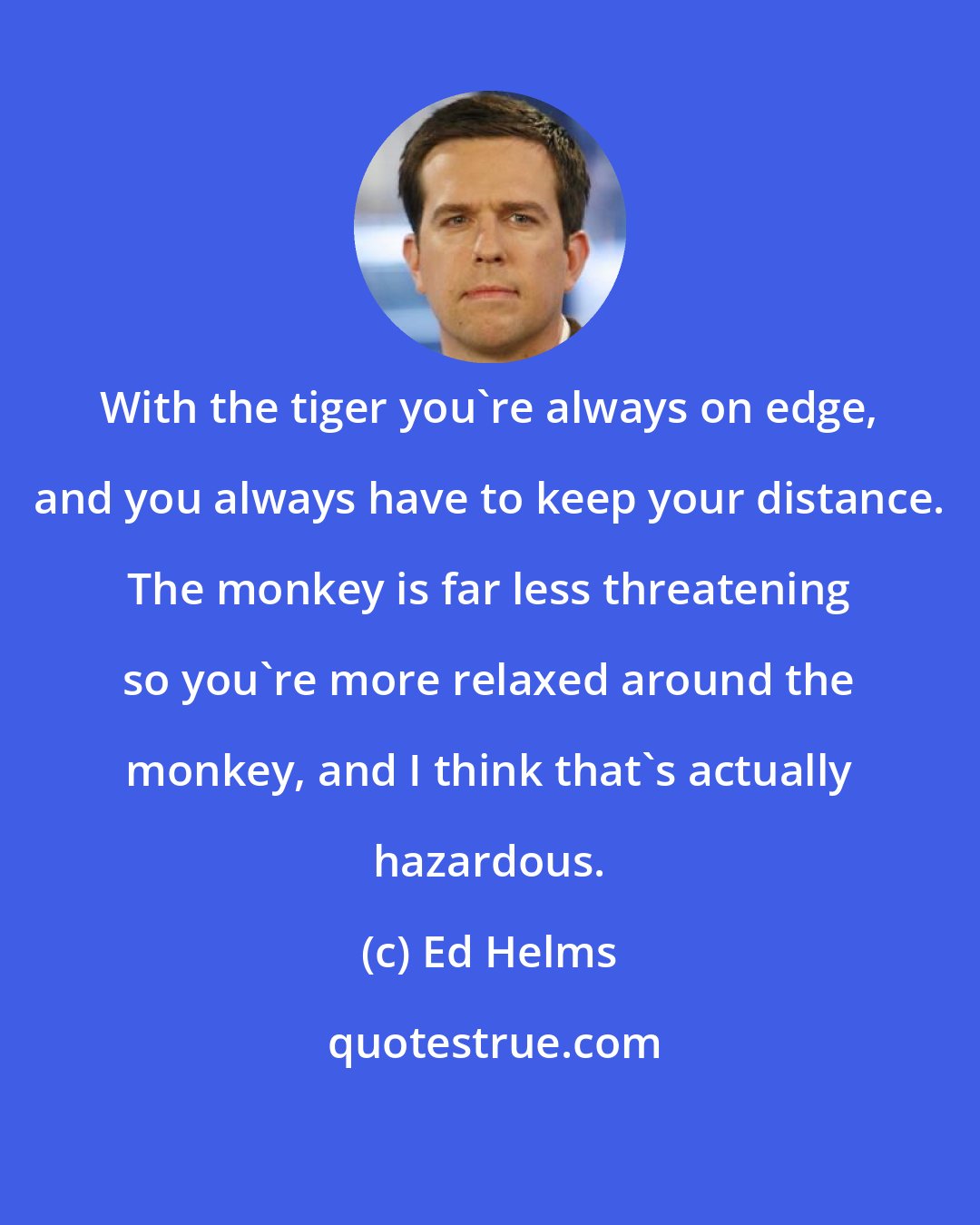 Ed Helms: With the tiger you're always on edge, and you always have to keep your distance. The monkey is far less threatening so you're more relaxed around the monkey, and I think that's actually hazardous.