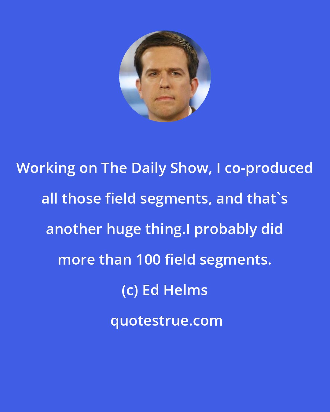 Ed Helms: Working on The Daily Show, I co-produced all those field segments, and that's another huge thing.I probably did more than 100 field segments.