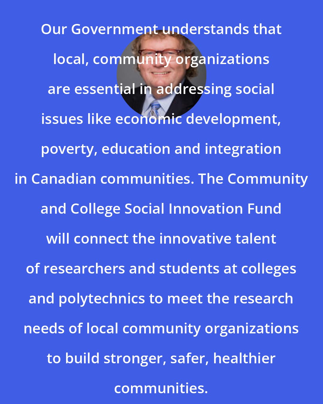 Ed Holder: Our Government understands that local, community organizations are essential in addressing social issues like economic development, poverty, education and integration in Canadian communities. The Community and College Social Innovation Fund will connect the innovative talent of researchers and students at colleges and polytechnics to meet the research needs of local community organizations to build stronger, safer, healthier communities.