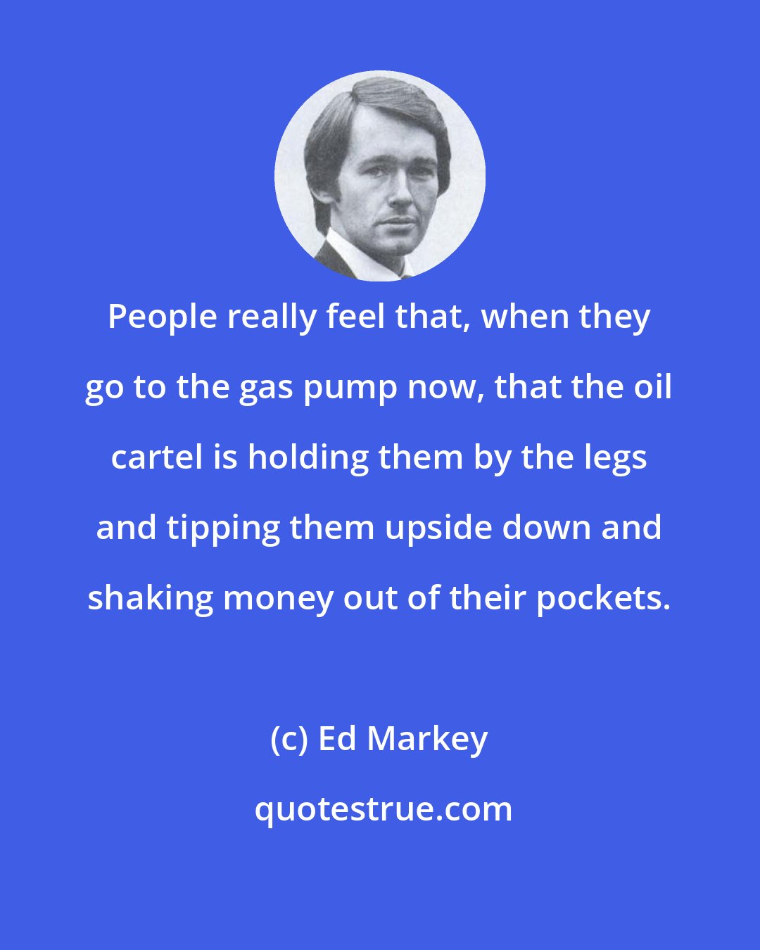 Ed Markey: People really feel that, when they go to the gas pump now, that the oil cartel is holding them by the legs and tipping them upside down and shaking money out of their pockets.