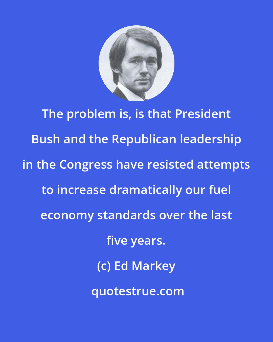 Ed Markey: The problem is, is that President Bush and the Republican leadership in the Congress have resisted attempts to increase dramatically our fuel economy standards over the last five years.