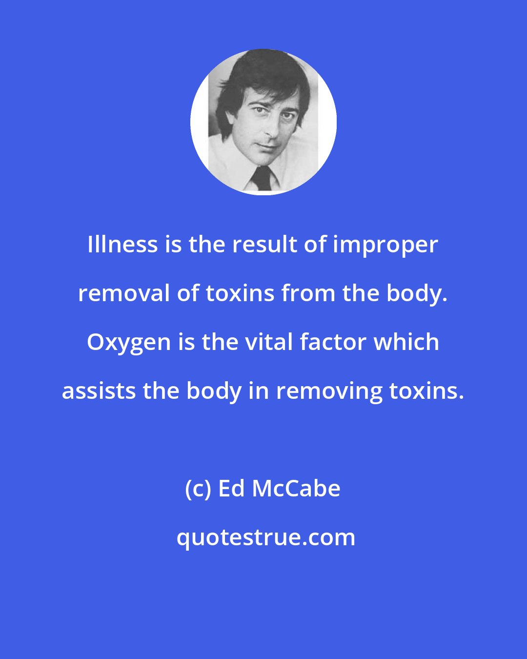Ed McCabe: Illness is the result of improper removal of toxins from the body. Oxygen is the vital factor which assists the body in removing toxins.