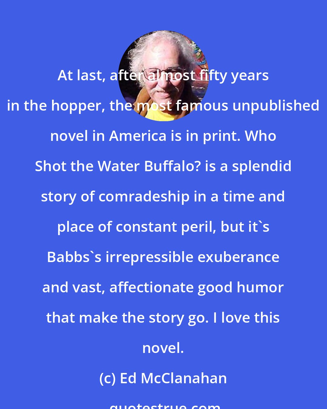 Ed McClanahan: At last, after almost fifty years in the hopper, the most famous unpublished novel in America is in print. Who Shot the Water Buffalo? is a splendid story of comradeship in a time and place of constant peril, but it's Babbs's irrepressible exuberance and vast, affectionate good humor that make the story go. I love this novel.