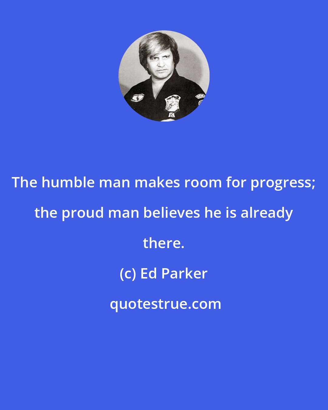 Ed Parker: The humble man makes room for progress; the proud man believes he is already there.
