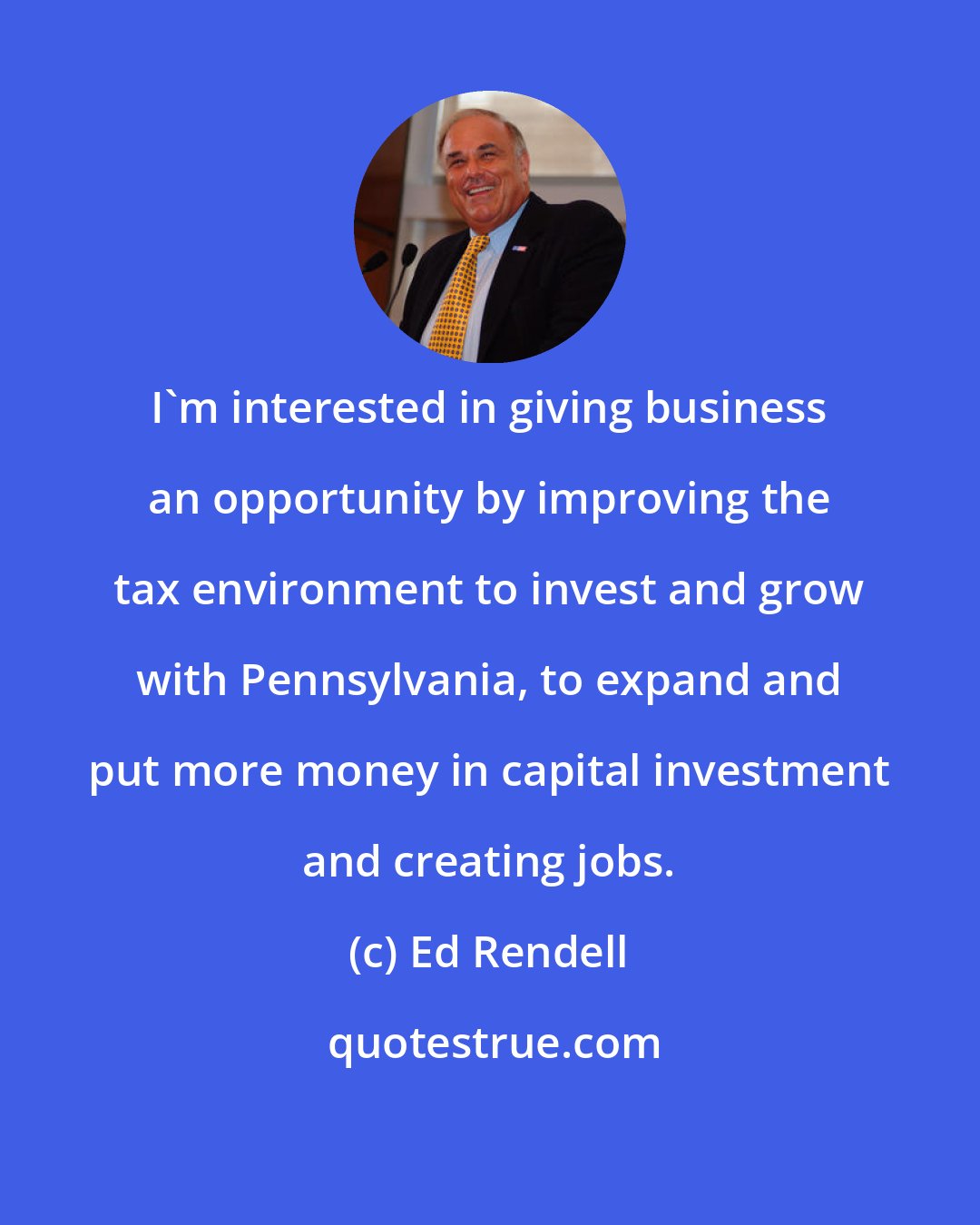 Ed Rendell: I'm interested in giving business an opportunity by improving the tax environment to invest and grow with Pennsylvania, to expand and put more money in capital investment and creating jobs.