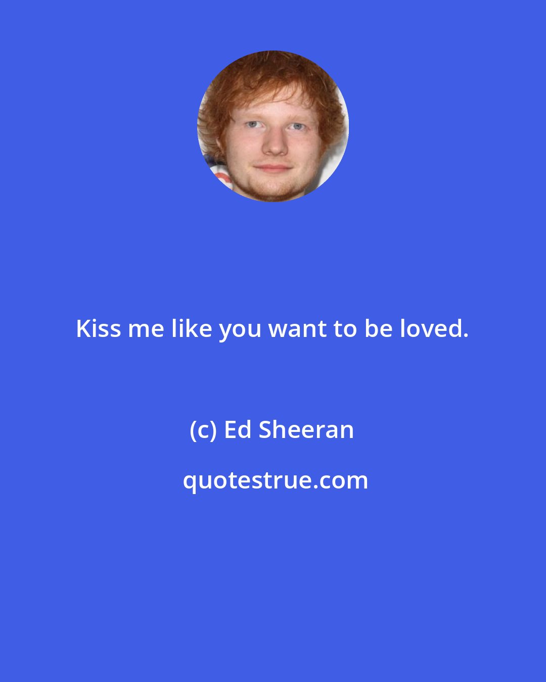 Ed Sheeran: Kiss me like you want to be loved.