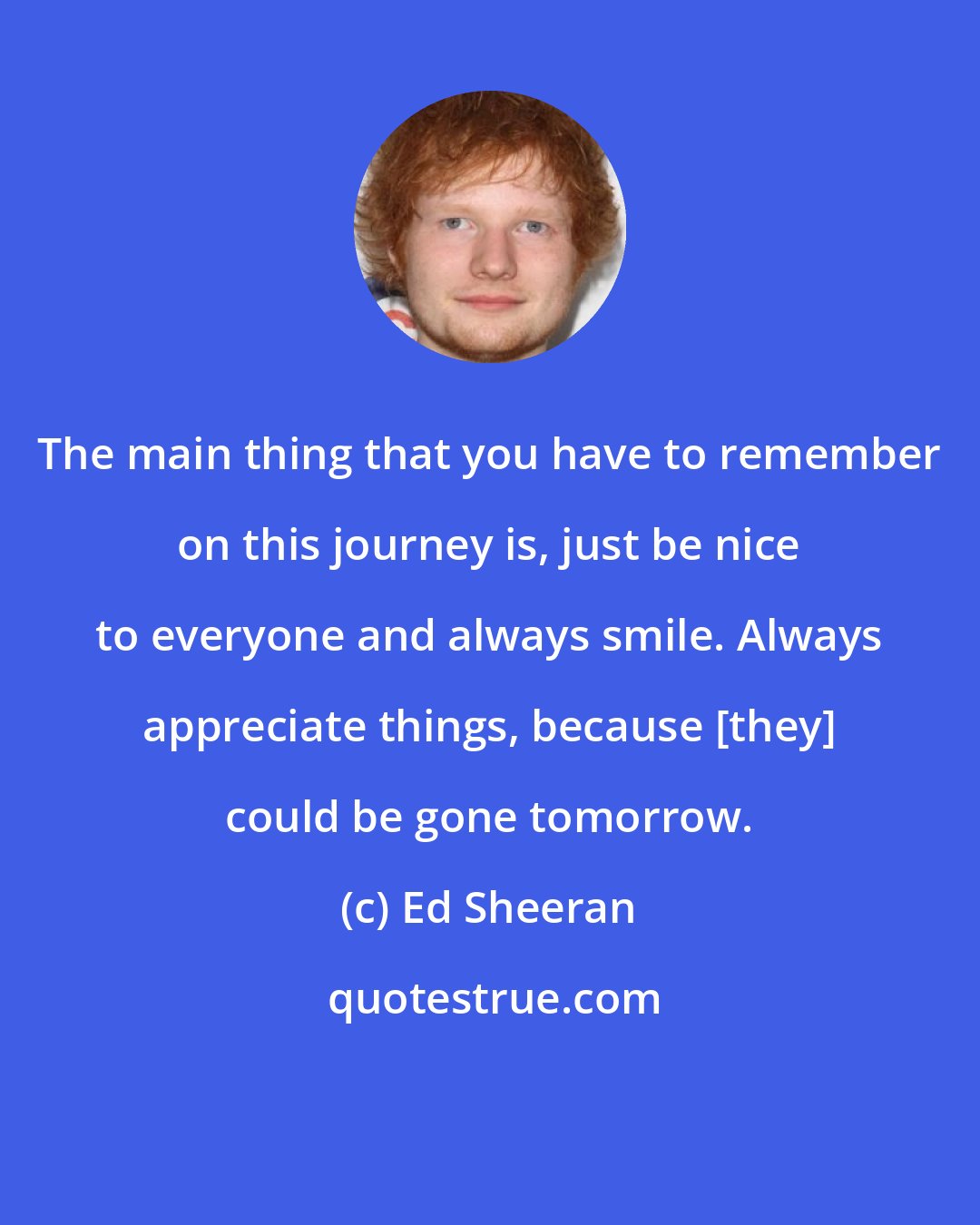 Ed Sheeran: The main thing that you have to remember on this journey is, just be nice to everyone and always smile. Always appreciate things, because [they] could be gone tomorrow.