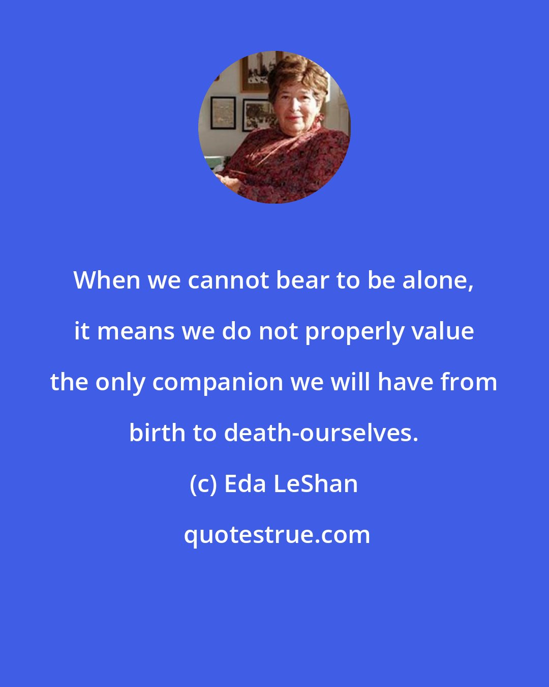 Eda LeShan: When we cannot bear to be alone, it means we do not properly value the only companion we will have from birth to death-ourselves.