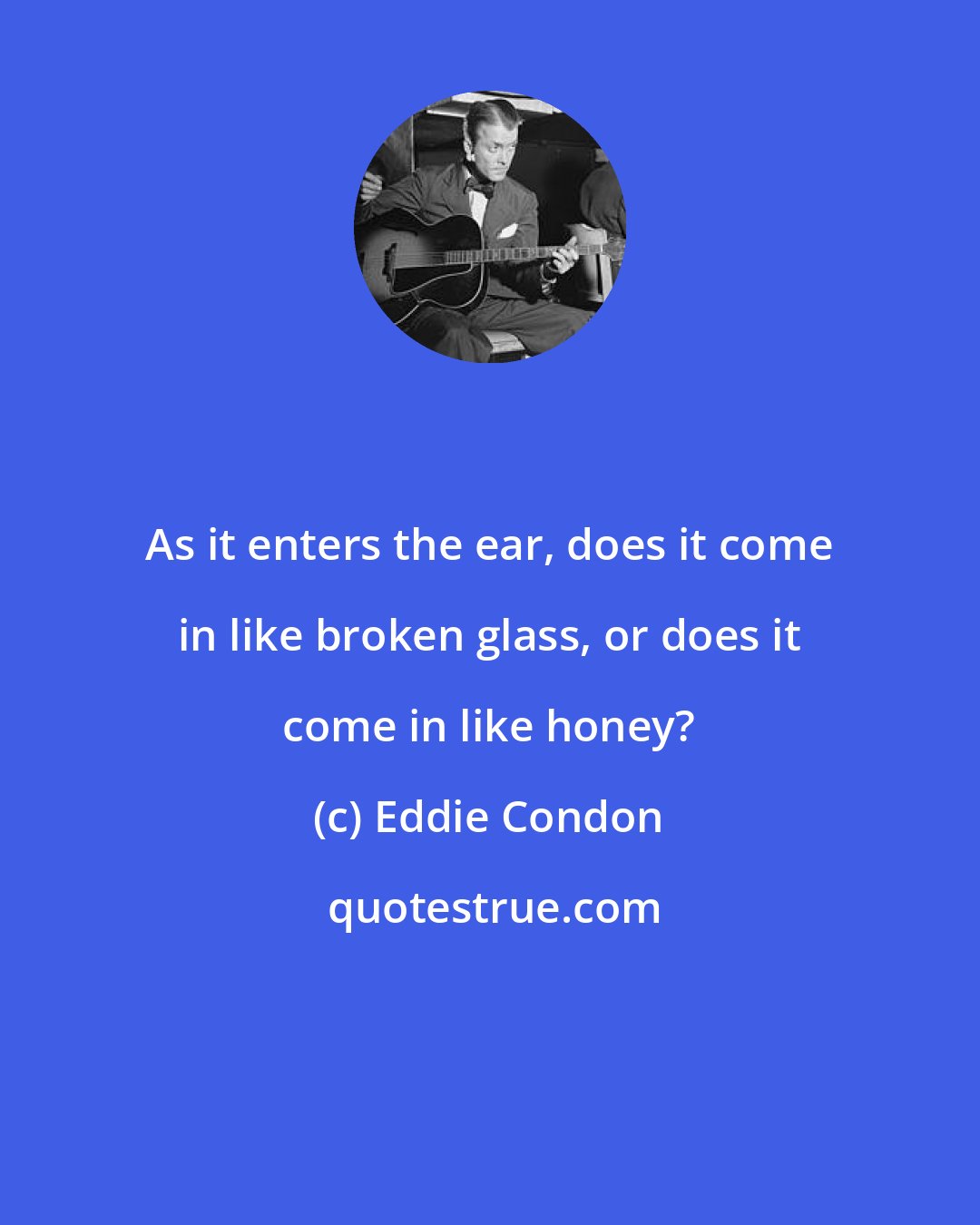 Eddie Condon: As it enters the ear, does it come in like broken glass, or does it come in like honey?