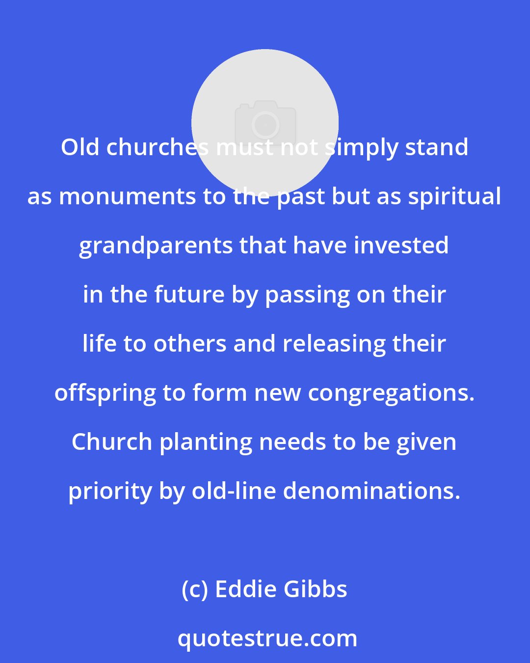 Eddie Gibbs: Old churches must not simply stand as monuments to the past but as spiritual grandparents that have invested in the future by passing on their life to others and releasing their offspring to form new congregations. Church planting needs to be given priority by old-line denominations.
