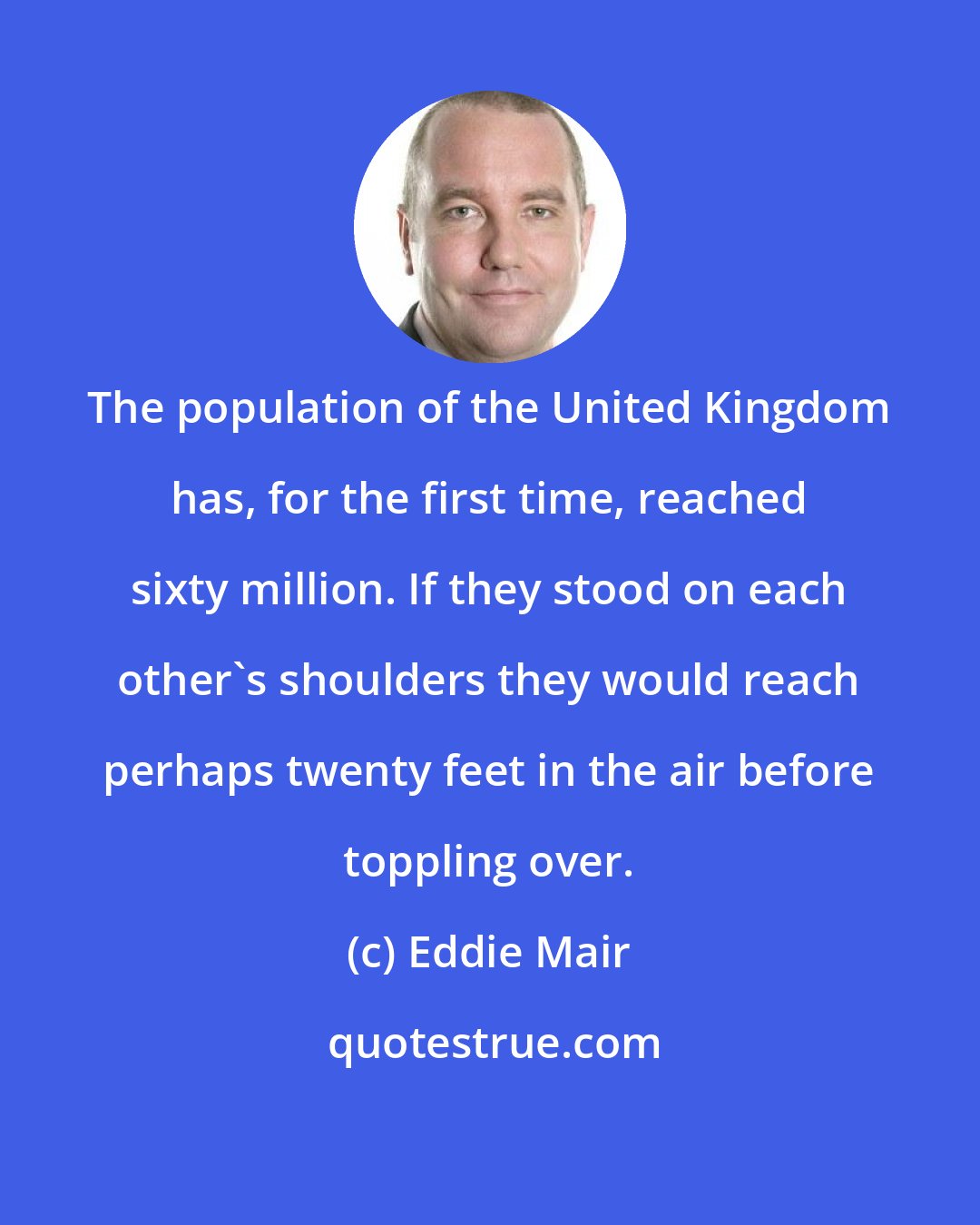 Eddie Mair: The population of the United Kingdom has, for the first time, reached sixty million. If they stood on each other's shoulders they would reach perhaps twenty feet in the air before toppling over.