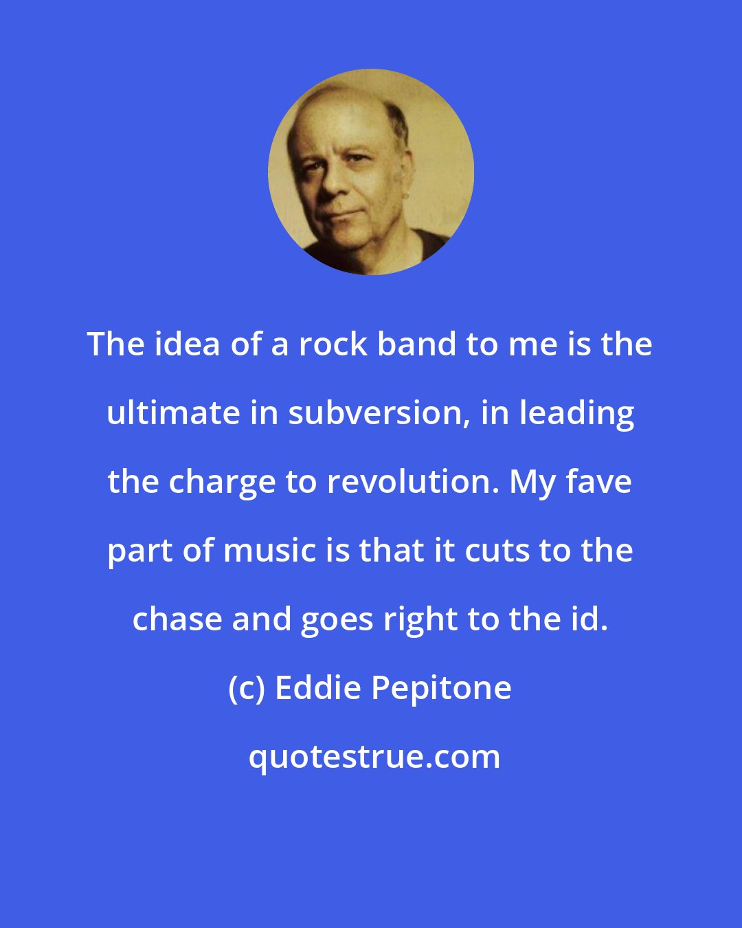Eddie Pepitone: The idea of a rock band to me is the ultimate in subversion, in leading the charge to revolution. My fave part of music is that it cuts to the chase and goes right to the id.