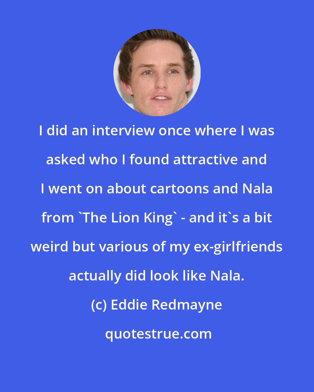 Eddie Redmayne: I did an interview once where I was asked who I found attractive and I went on about cartoons and Nala from 'The Lion King' - and it's a bit weird but various of my ex-girlfriends actually did look like Nala.
