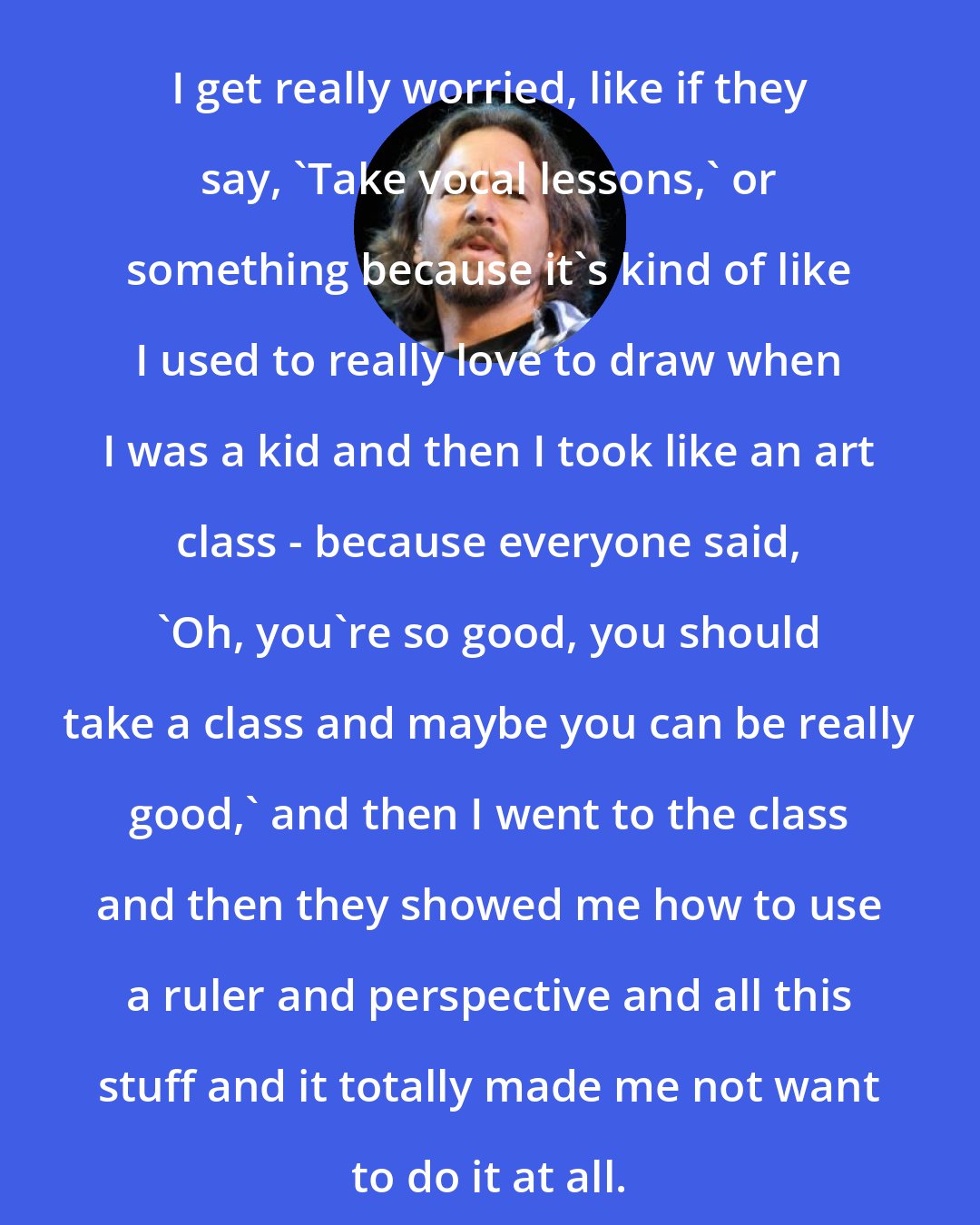 Eddie Vedder: I get really worried, like if they say, 'Take vocal lessons,' or something because it's kind of like I used to really love to draw when I was a kid and then I took like an art class - because everyone said, 'Oh, you're so good, you should take a class and maybe you can be really good,' and then I went to the class and then they showed me how to use a ruler and perspective and all this stuff and it totally made me not want to do it at all.