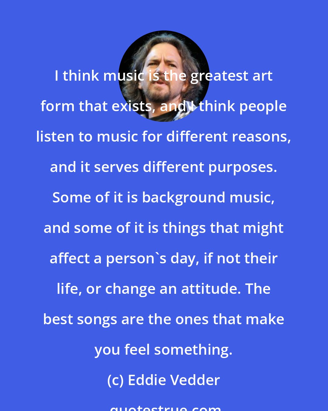Eddie Vedder: I think music is the greatest art form that exists, and I think people listen to music for different reasons, and it serves different purposes. Some of it is background music, and some of it is things that might affect a person's day, if not their life, or change an attitude. The best songs are the ones that make you feel something.