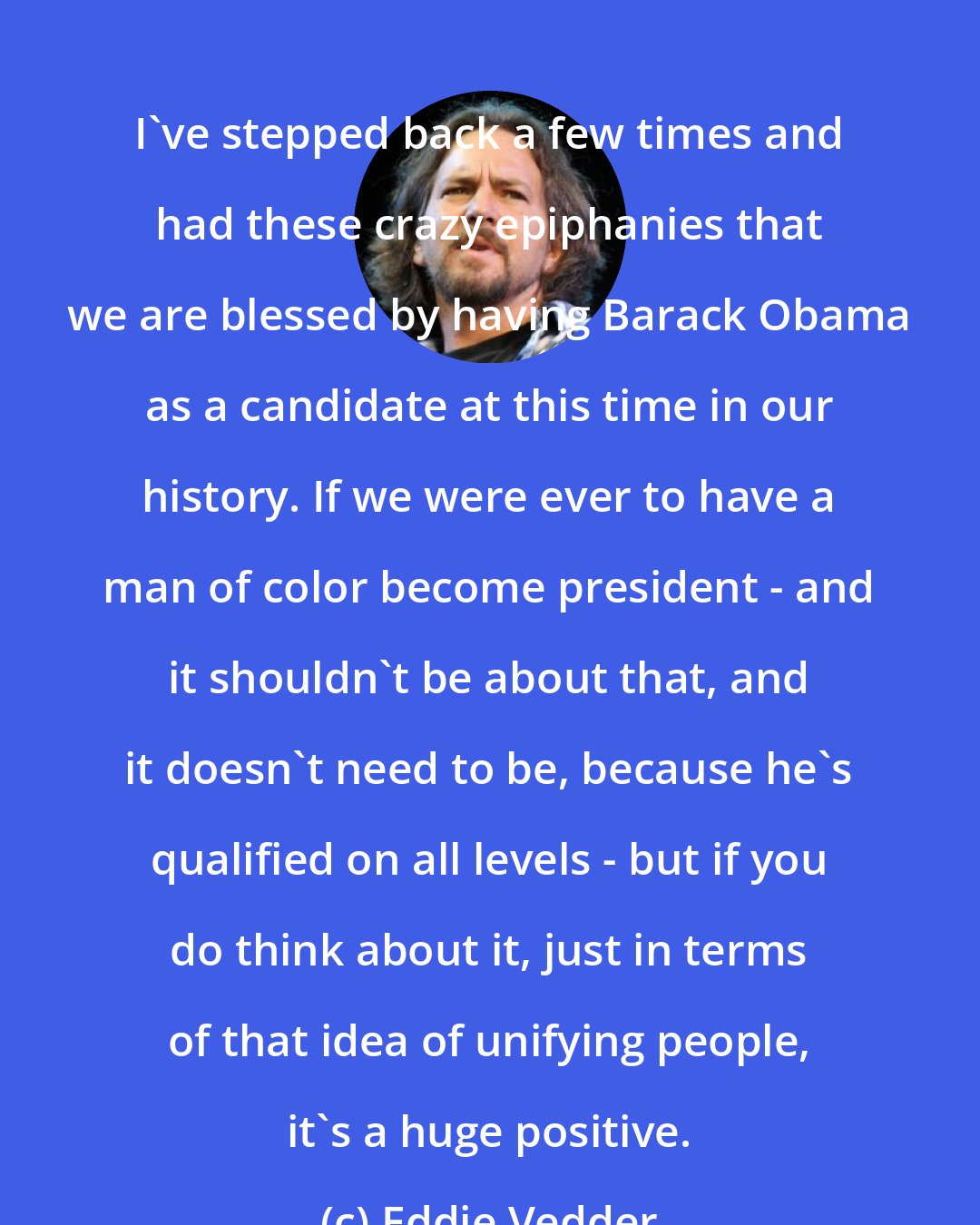 Eddie Vedder: I've stepped back a few times and had these crazy epiphanies that we are blessed by having Barack Obama as a candidate at this time in our history. If we were ever to have a man of color become president - and it shouldn't be about that, and it doesn't need to be, because he's qualified on all levels - but if you do think about it, just in terms of that idea of unifying people, it's a huge positive.