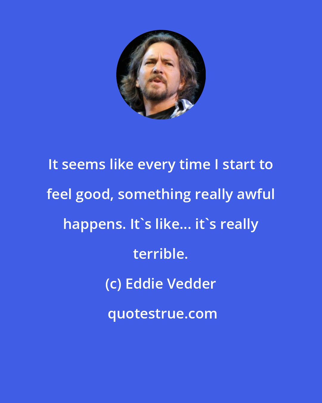 Eddie Vedder: It seems like every time I start to feel good, something really awful happens. It's like... it's really terrible.