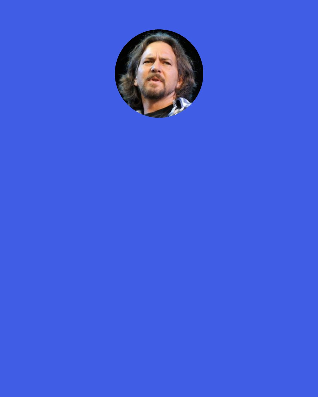 Eddie Vedder: It’s a song about first relationships and letting go. It’s very rare for a relationship to withstand the Earth’s gravitational pull and where it’s going to take people and how they’re going to grow. I’ve heard it said that you can’t really have a true love unless it was a love unrequited. It’s a harsh one, because then your truest one is the one you can’t have forever.