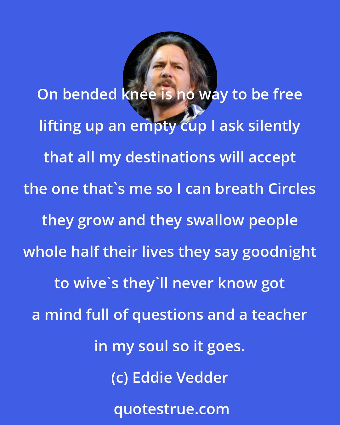 Eddie Vedder: On bended knee is no way to be free lifting up an empty cup I ask silently that all my destinations will accept the one that's me so I can breath Circles they grow and they swallow people whole half their lives they say goodnight to wive's they'll never know got a mind full of questions and a teacher in my soul so it goes.