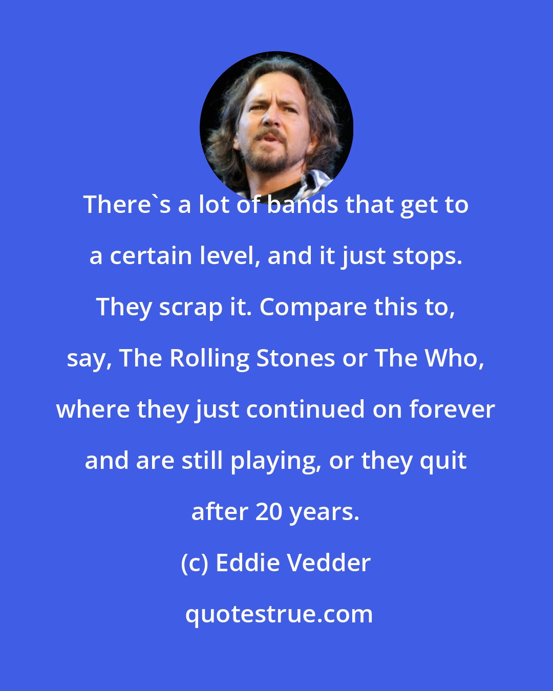 Eddie Vedder: There's a lot of bands that get to a certain level, and it just stops. They scrap it. Compare this to, say, The Rolling Stones or The Who, where they just continued on forever and are still playing, or they quit after 20 years.