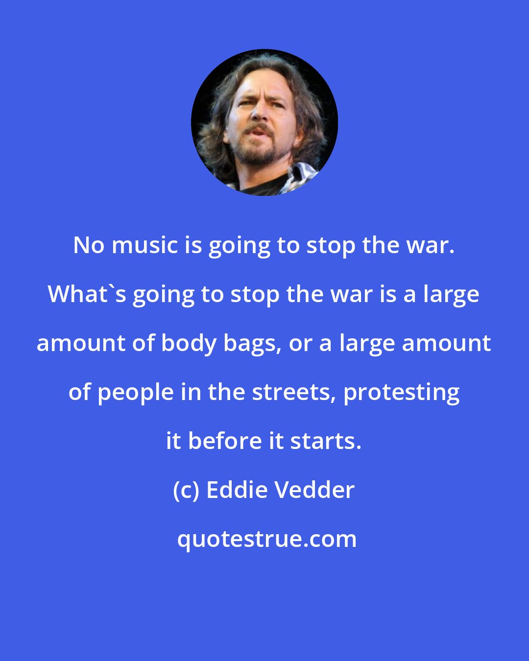 Eddie Vedder: No music is going to stop the war. What's going to stop the war is a large amount of body bags, or a large amount of people in the streets, protesting it before it starts.