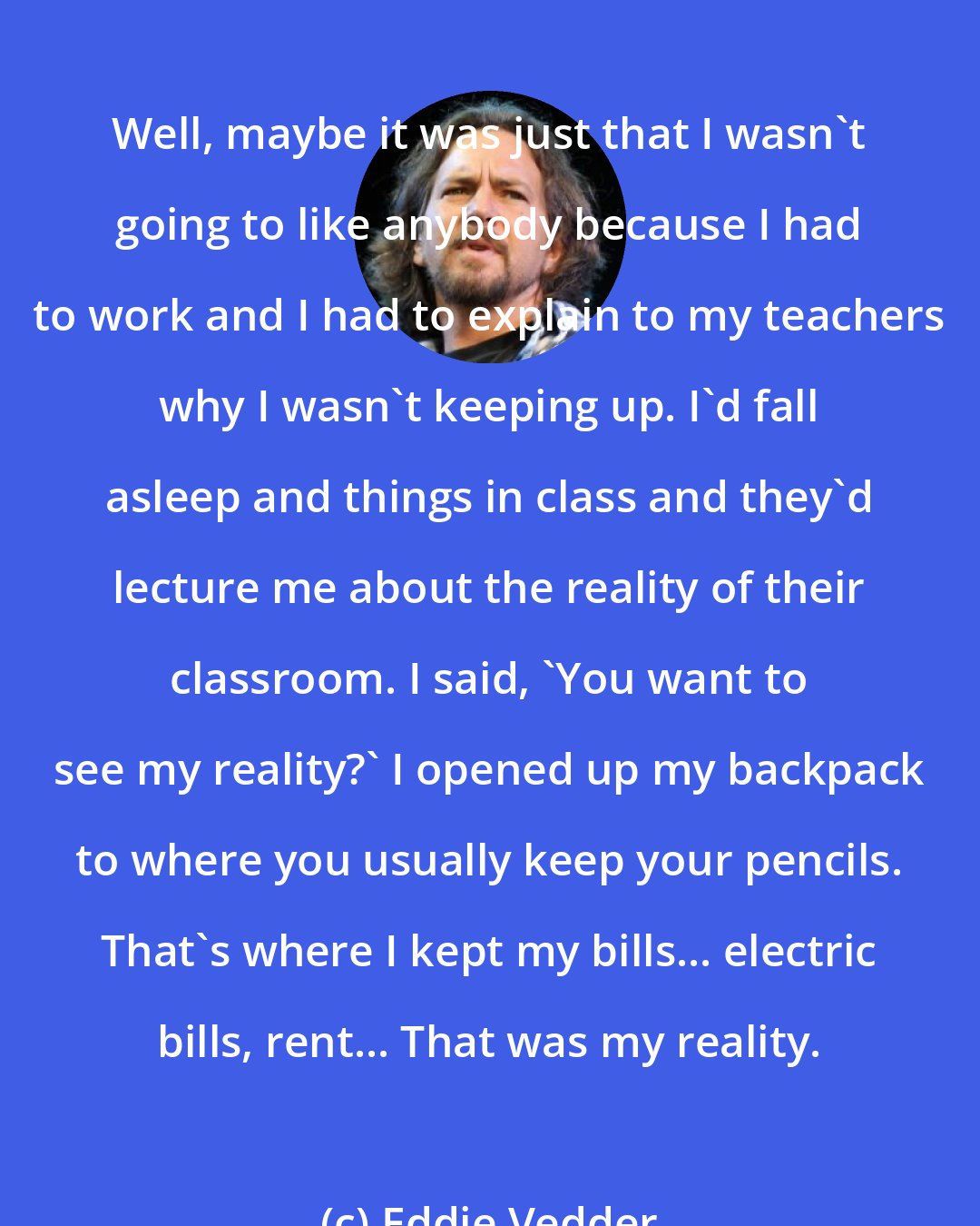 Eddie Vedder: Well, maybe it was just that I wasn't going to like anybody because I had to work and I had to explain to my teachers why I wasn't keeping up. I'd fall asleep and things in class and they'd lecture me about the reality of their classroom. I said, 'You want to see my reality?' I opened up my backpack to where you usually keep your pencils. That's where I kept my bills... electric bills, rent... That was my reality.