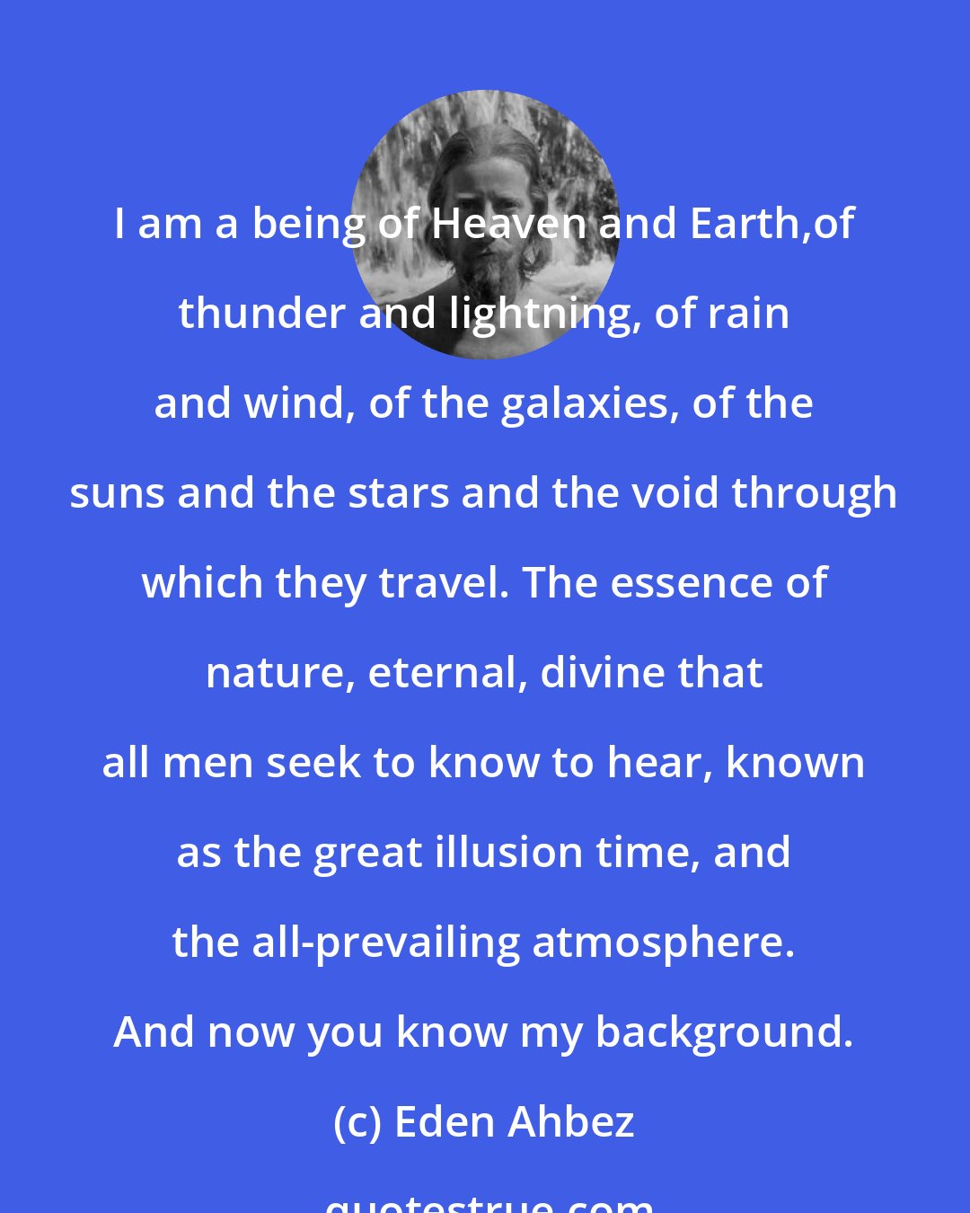 Eden Ahbez: I am a being of Heaven and Earth,of thunder and lightning, of rain and wind, of the galaxies, of the suns and the stars and the void through which they travel. The essence of nature, eternal, divine that all men seek to know to hear, known as the great illusion time, and the all-prevailing atmosphere. And now you know my background.
