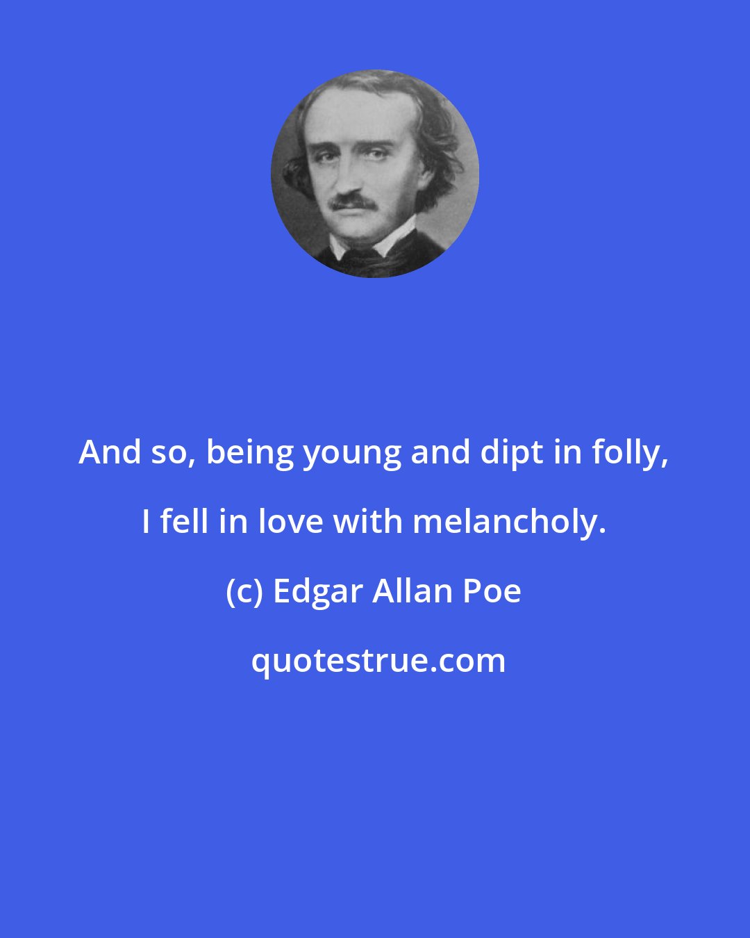 Edgar Allan Poe: And so, being young and dipt in folly, I fell in love with melancholy.
