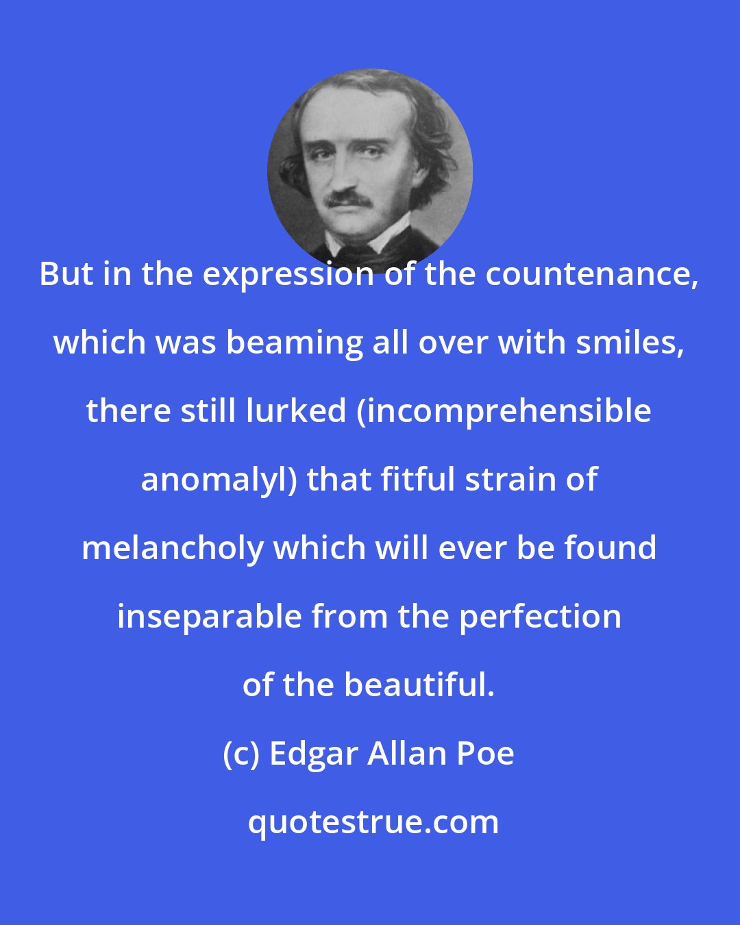 Edgar Allan Poe: But in the expression of the countenance, which was beaming all over with smiles, there still lurked (incomprehensible anomalyl) that fitful strain of melancholy which will ever be found inseparable from the perfection of the beautiful.