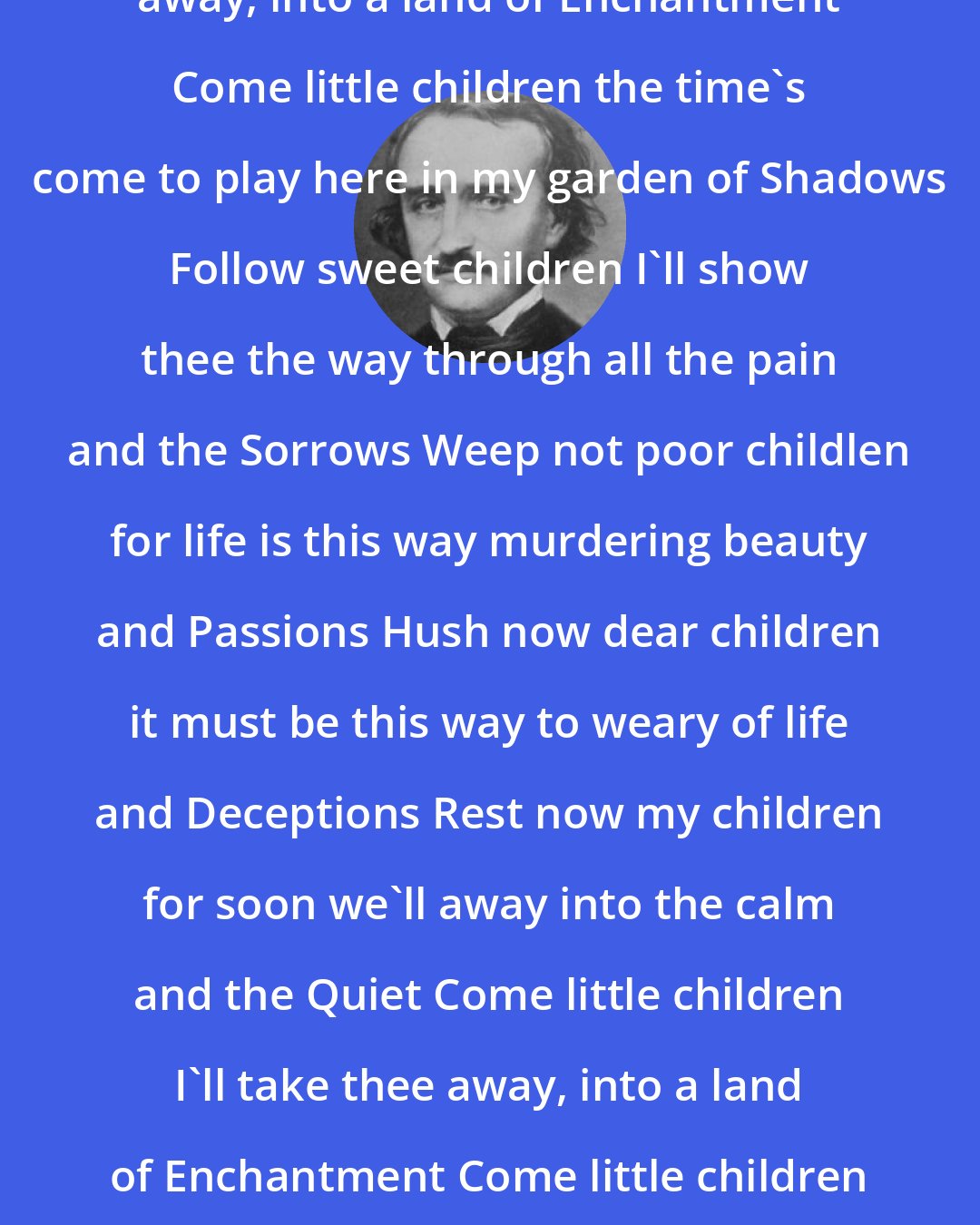 Edgar Allan Poe: Come little children I'll take thee away, into a land of Enchantment Come little children the time's come to play here in my garden of Shadows Follow sweet children I'll show thee the way through all the pain and the Sorrows Weep not poor childlen for life is this way murdering beauty and Passions Hush now dear children it must be this way to weary of life and Deceptions Rest now my children for soon we'll away into the calm and the Quiet Come little children I'll take thee away, into a land of Enchantment Come little children the time's come to play here in my garden of Shadows