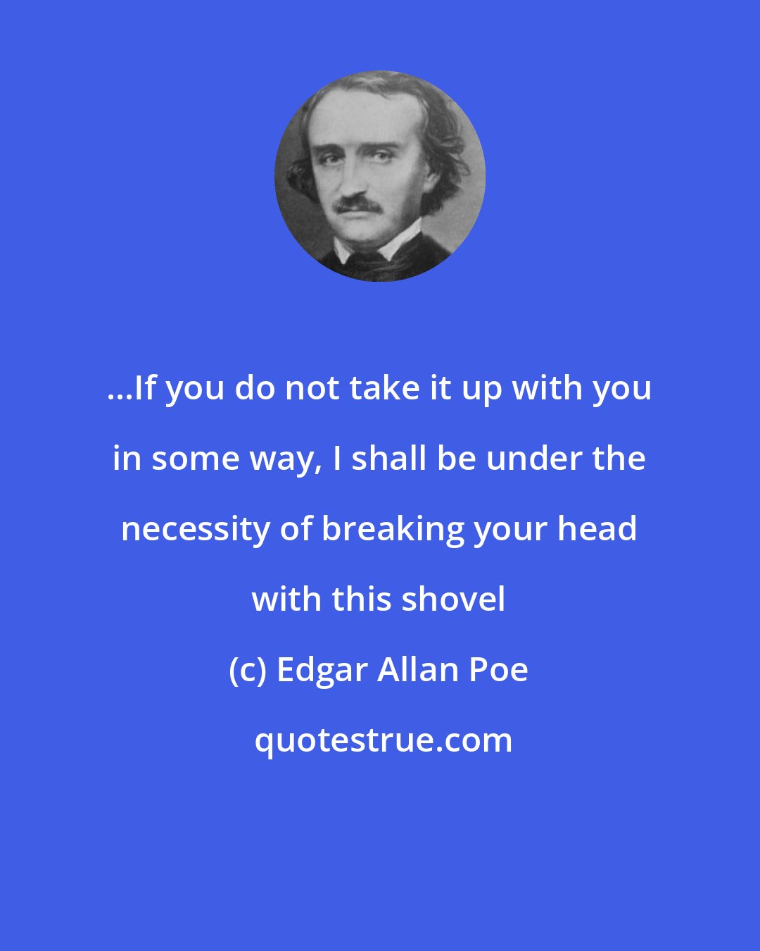 Edgar Allan Poe: ...If you do not take it up with you in some way, I shall be under the necessity of breaking your head with this shovel