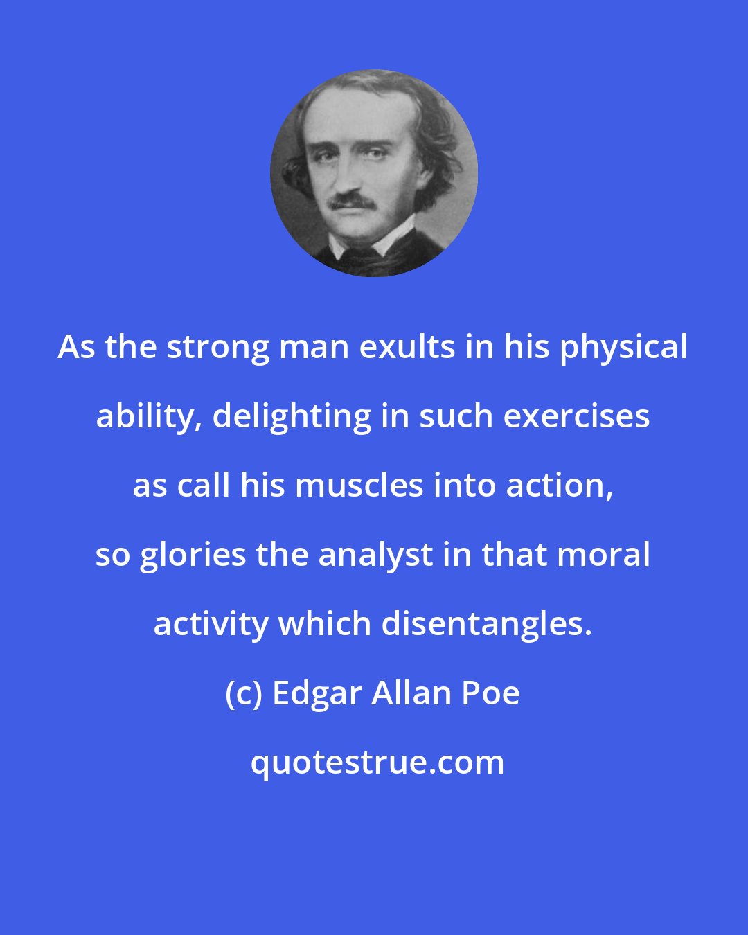 Edgar Allan Poe: As the strong man exults in his physical ability, delighting in such exercises as call his muscles into action, so glories the analyst in that moral activity which disentangles.