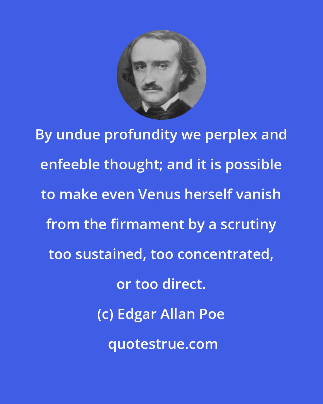 Edgar Allan Poe: By undue profundity we perplex and enfeeble thought; and it is possible to make even Venus herself vanish from the firmament by a scrutiny too sustained, too concentrated, or too direct.