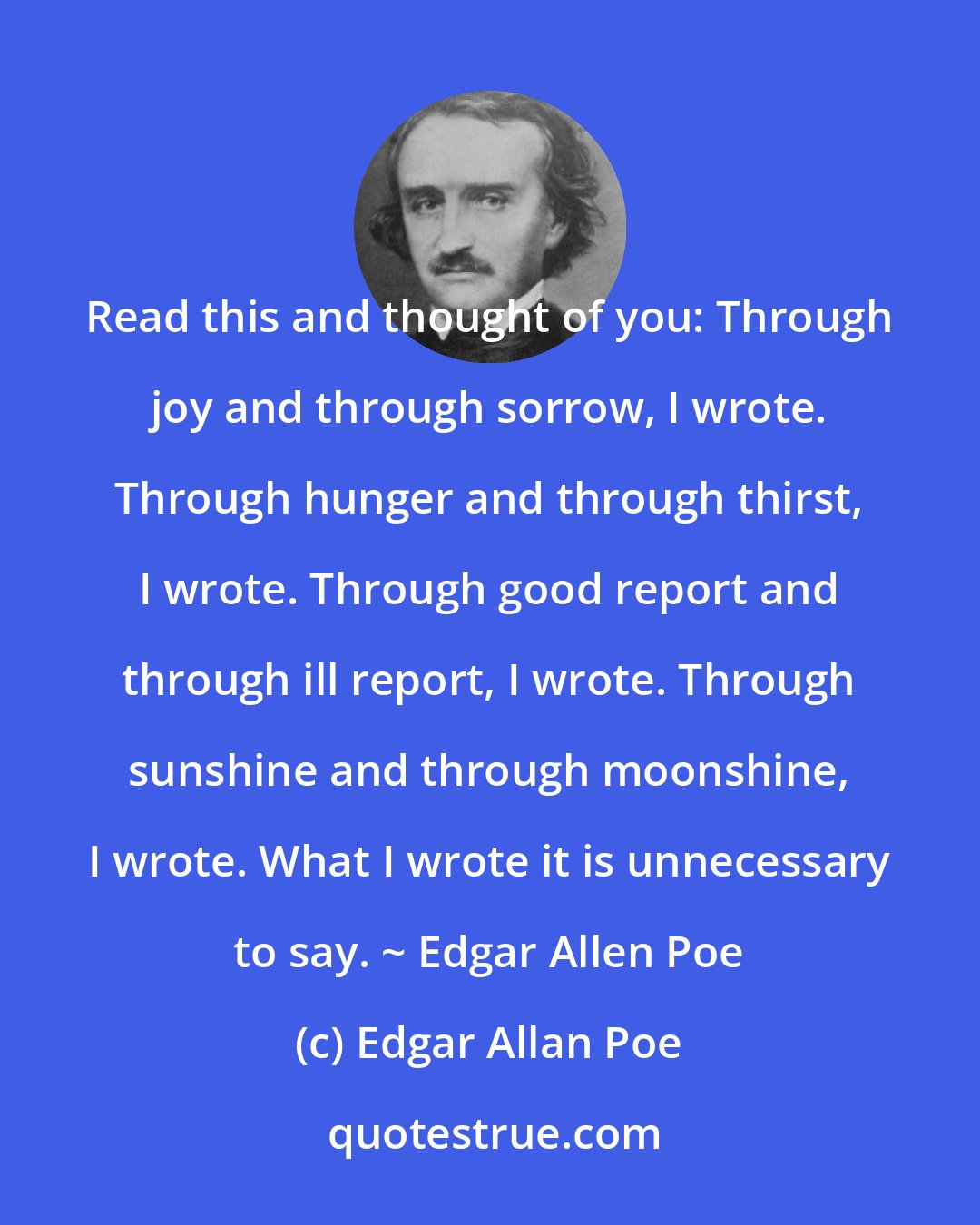 Edgar Allan Poe: Read this and thought of you: Through joy and through sorrow, I wrote. Through hunger and through thirst, I wrote. Through good report and through ill report, I wrote. Through sunshine and through moonshine, I wrote. What I wrote it is unnecessary to say. ~ Edgar Allen Poe