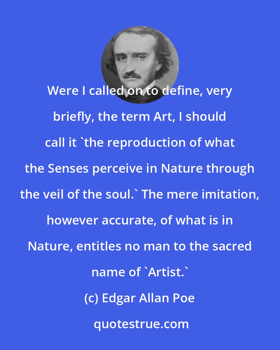 Edgar Allan Poe: Were I called on to define, very briefly, the term Art, I should call it 'the reproduction of what the Senses perceive in Nature through the veil of the soul.' The mere imitation, however accurate, of what is in Nature, entitles no man to the sacred name of 'Artist.'