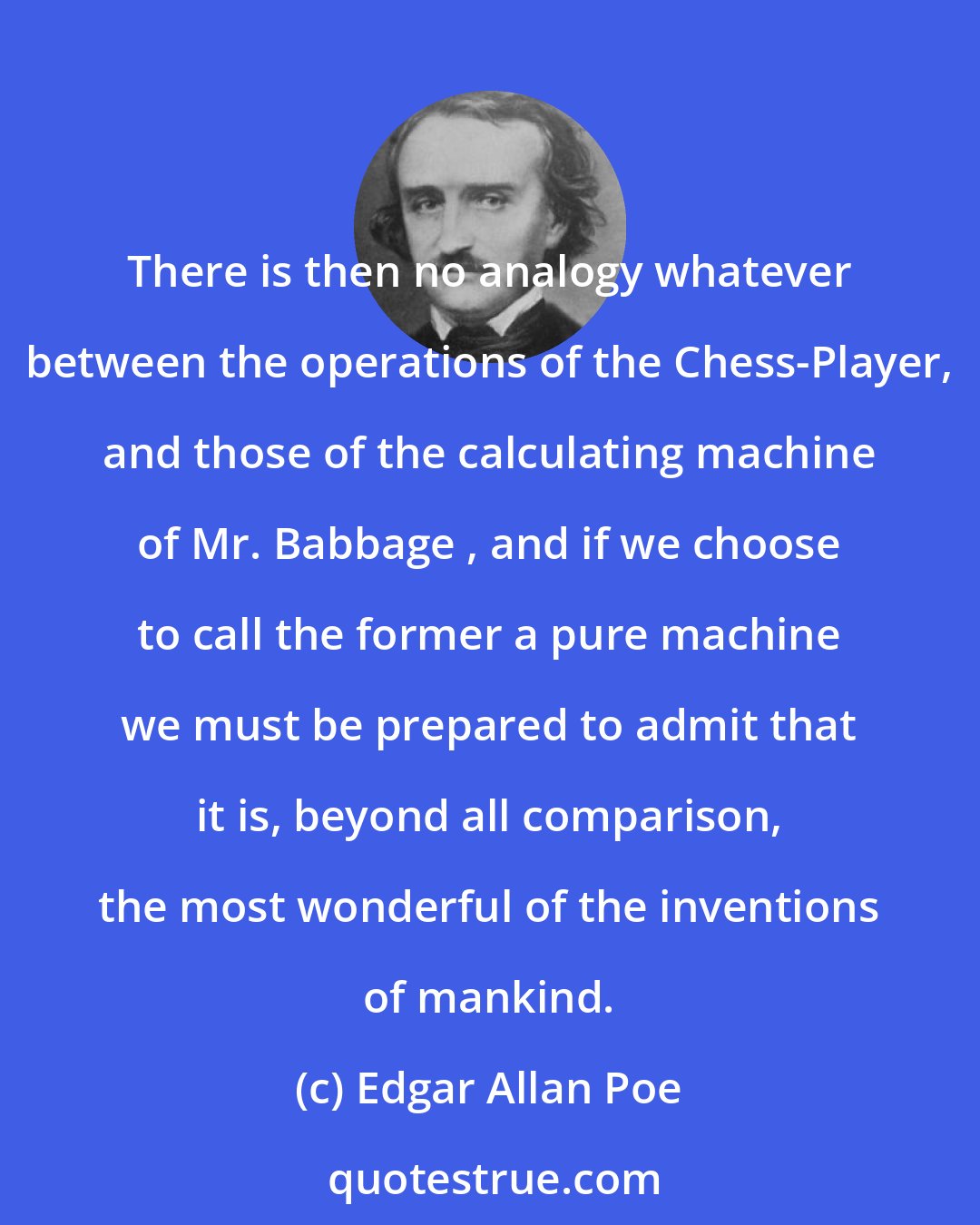 Edgar Allan Poe: There is then no analogy whatever between the operations of the Chess-Player, and those of the calculating machine of Mr. Babbage , and if we choose to call the former a pure machine we must be prepared to admit that it is, beyond all comparison, the most wonderful of the inventions of mankind.