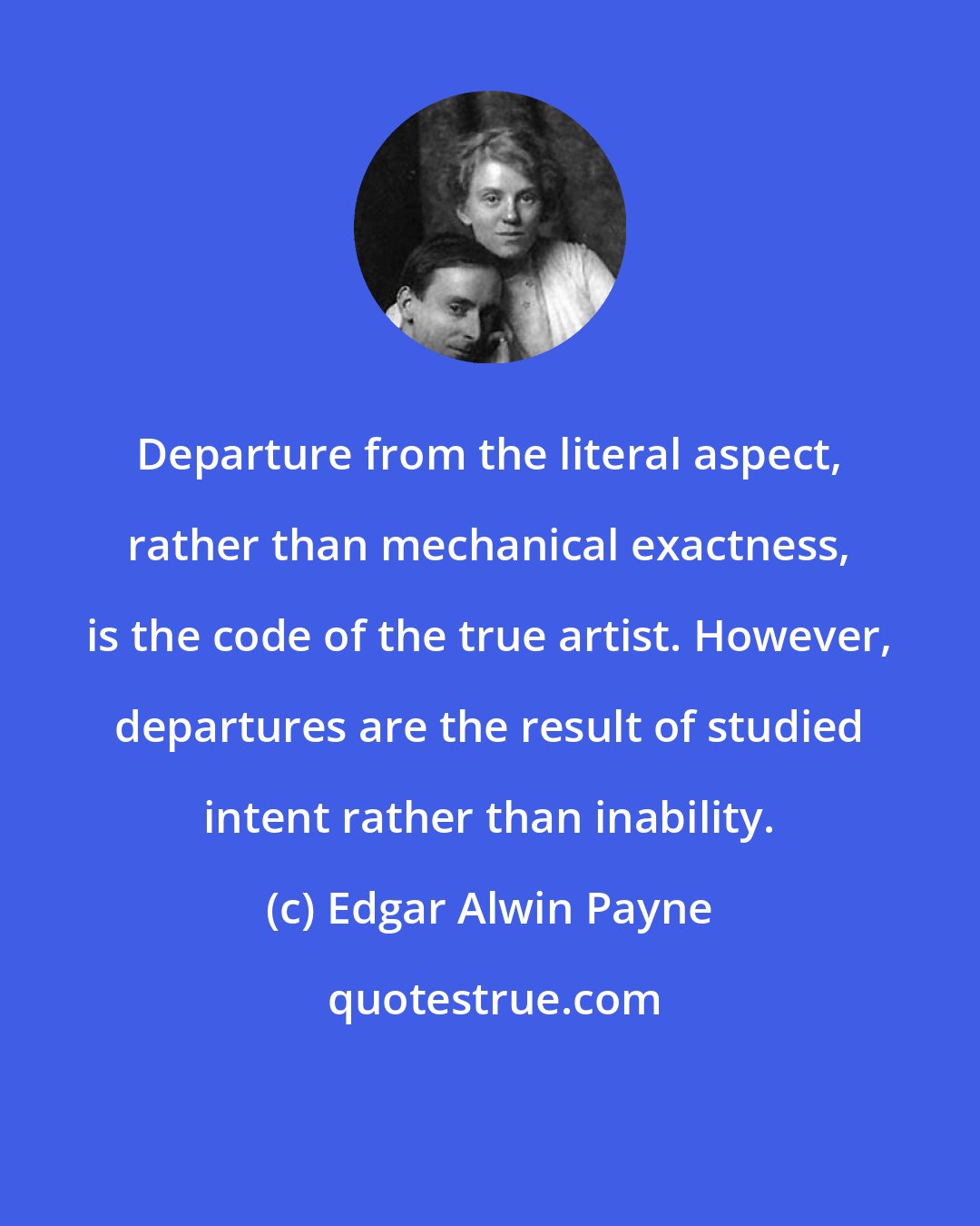 Edgar Alwin Payne: Departure from the literal aspect, rather than mechanical exactness, is the code of the true artist. However, departures are the result of studied intent rather than inability.