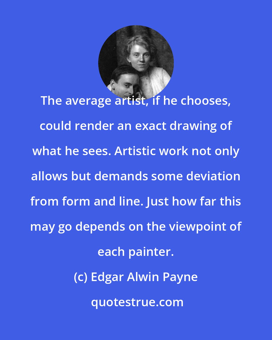 Edgar Alwin Payne: The average artist, if he chooses, could render an exact drawing of what he sees. Artistic work not only allows but demands some deviation from form and line. Just how far this may go depends on the viewpoint of each painter.