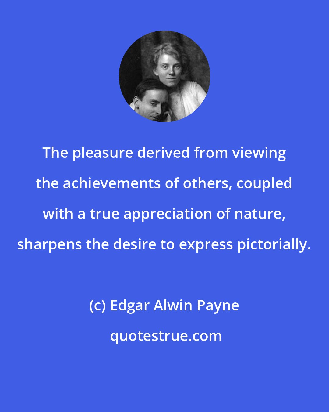 Edgar Alwin Payne: The pleasure derived from viewing the achievements of others, coupled with a true appreciation of nature, sharpens the desire to express pictorially.