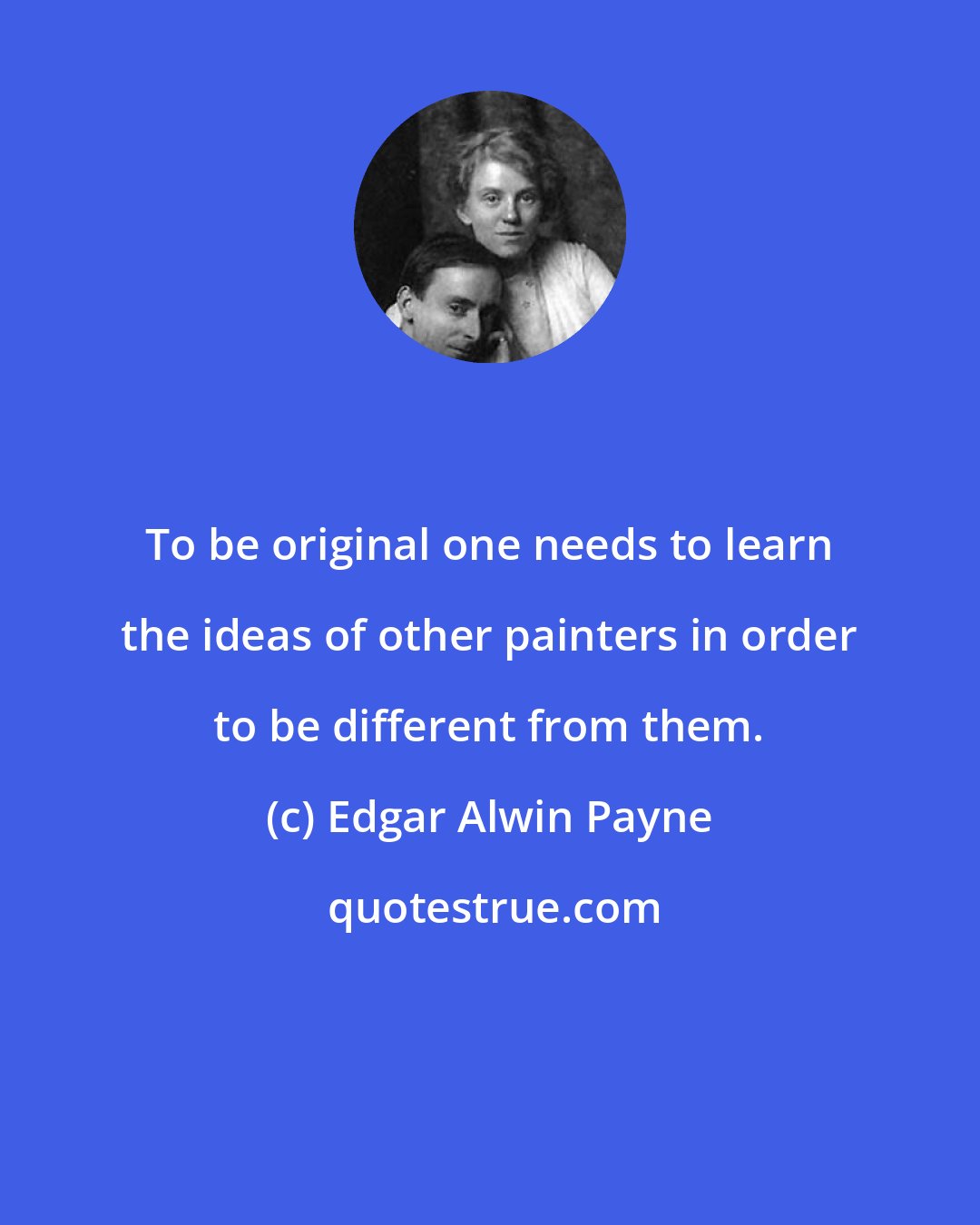 Edgar Alwin Payne: To be original one needs to learn the ideas of other painters in order to be different from them.