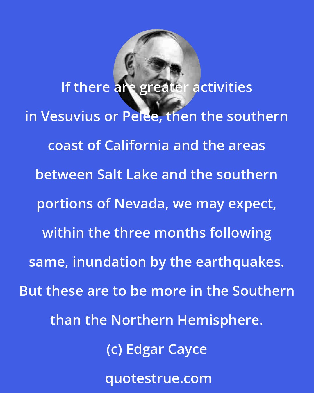 Edgar Cayce: If there are greater activities in Vesuvius or Pelee, then the southern coast of California and the areas between Salt Lake and the southern portions of Nevada, we may expect, within the three months following same, inundation by the earthquakes. But these are to be more in the Southern than the Northern Hemisphere.