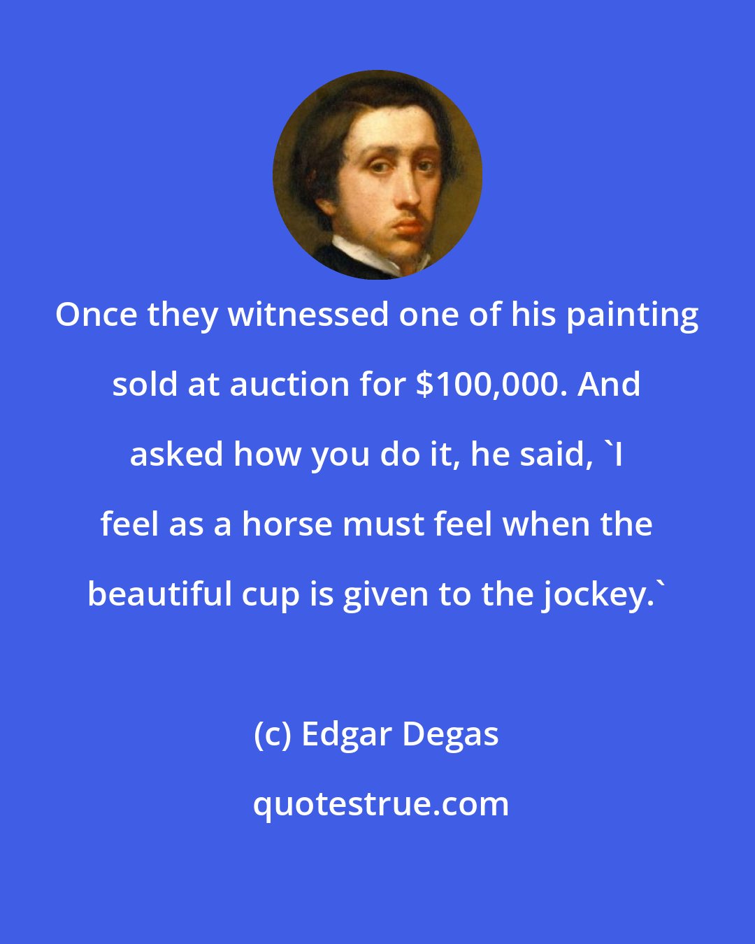 Edgar Degas: Once they witnessed one of his painting sold at auction for $100,000. And asked how you do it, he said, 'I feel as a horse must feel when the beautiful cup is given to the jockey.'