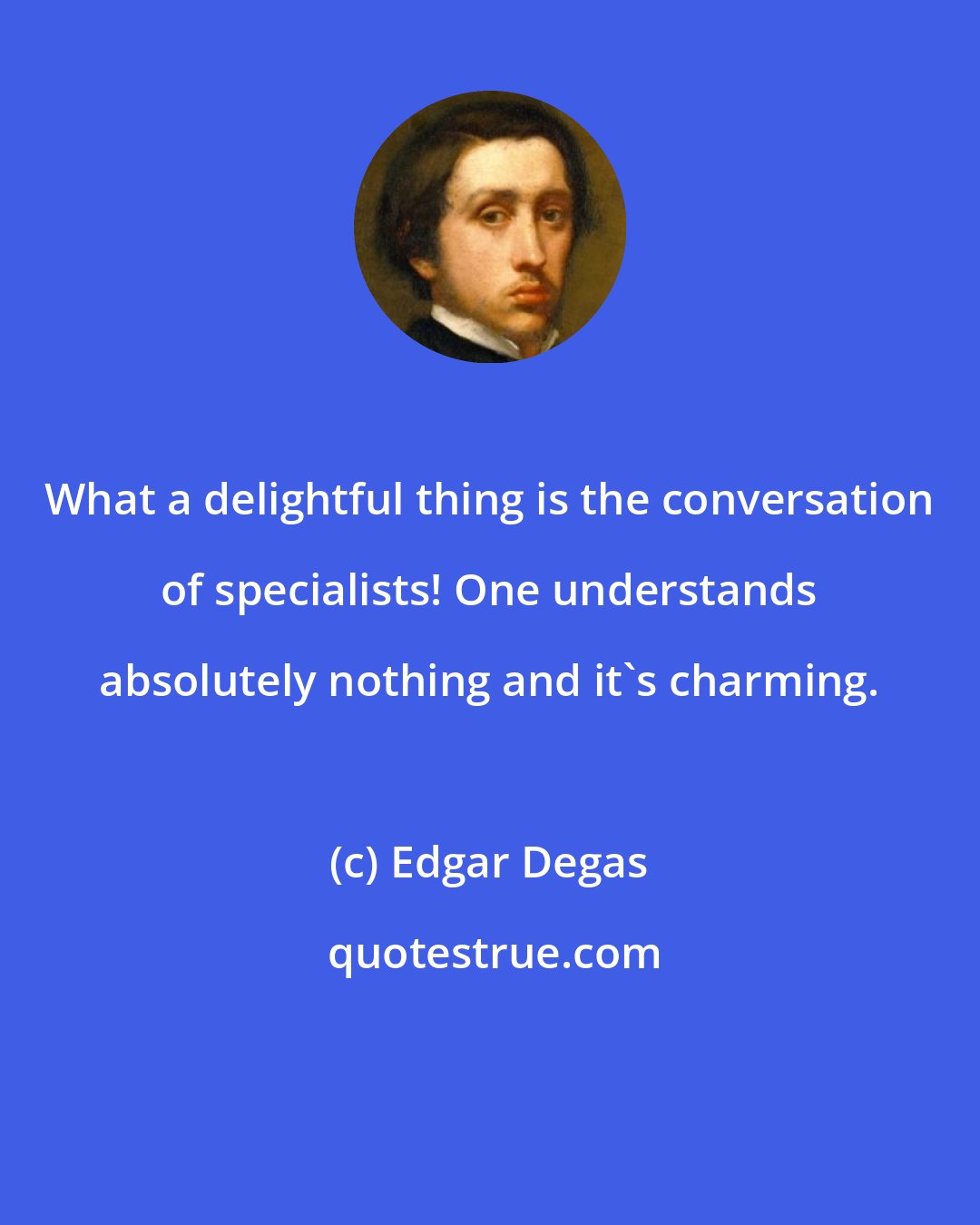 Edgar Degas: What a delightful thing is the conversation of specialists! One understands absolutely nothing and it's charming.