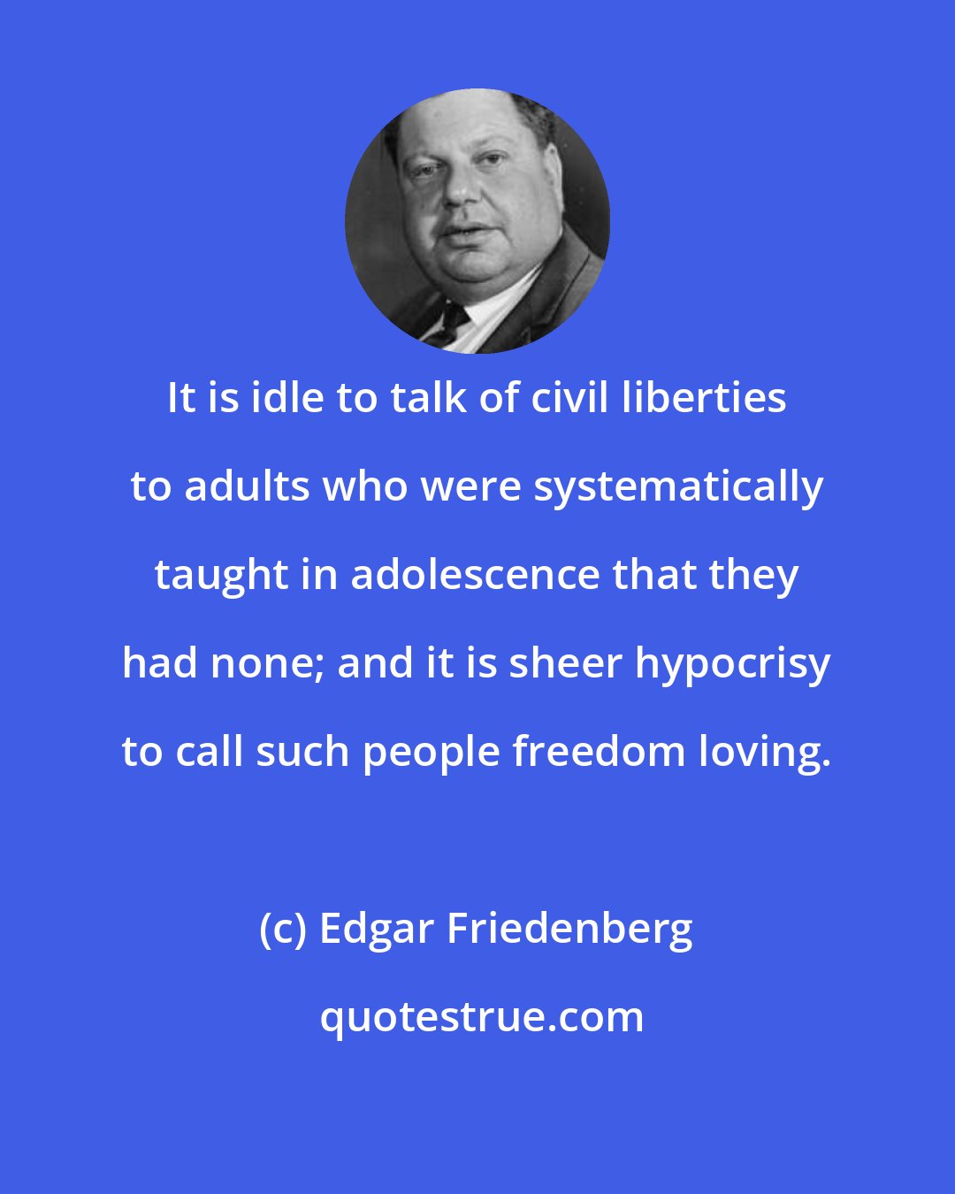 Edgar Friedenberg: It is idle to talk of civil liberties to adults who were systematically taught in adolescence that they had none; and it is sheer hypocrisy to call such people freedom loving.