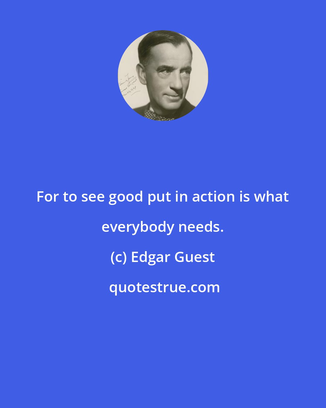Edgar Guest: For to see good put in action is what everybody needs.