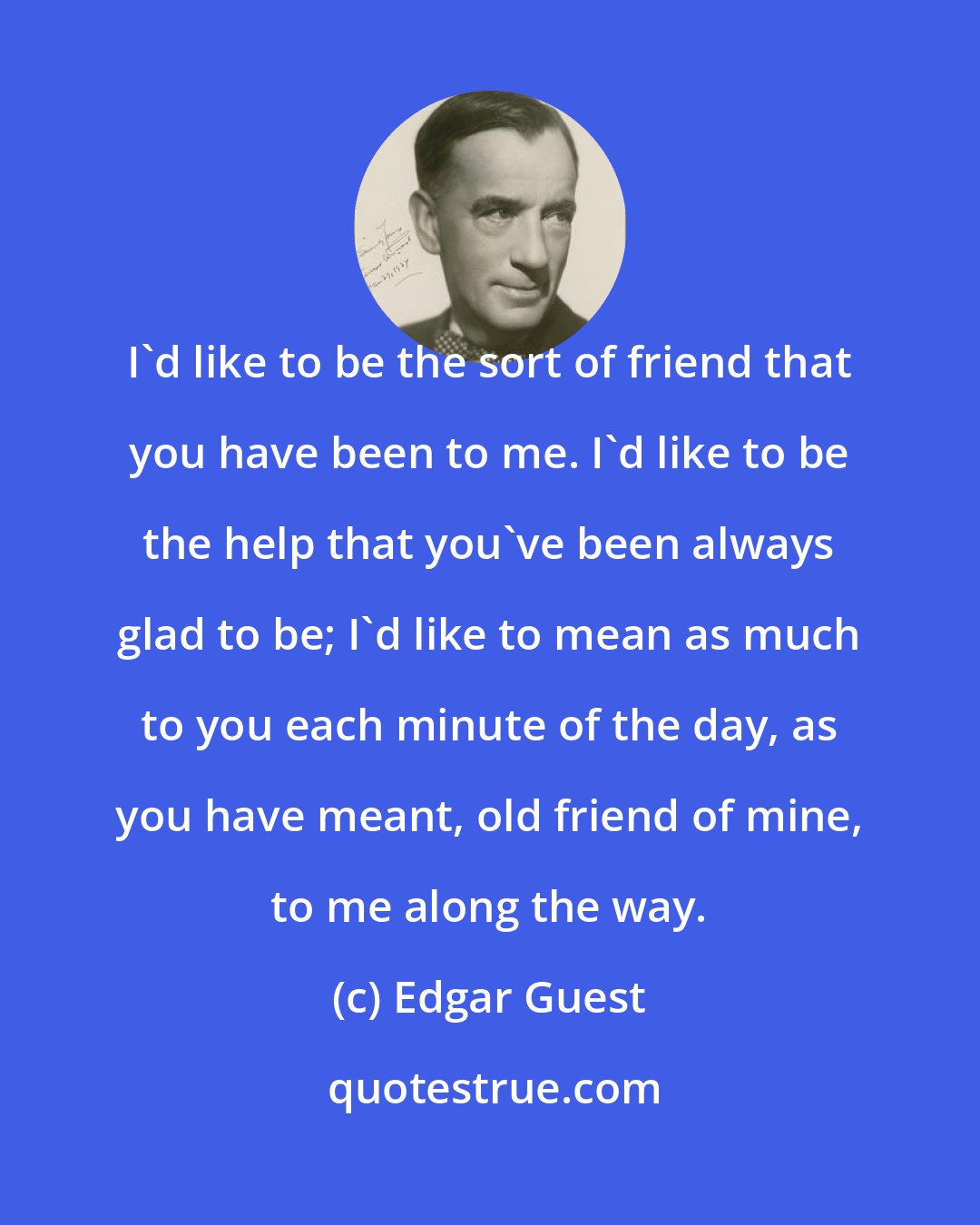 Edgar Guest: I'd like to be the sort of friend that you have been to me. I'd like to be the help that you've been always glad to be; I'd like to mean as much to you each minute of the day, as you have meant, old friend of mine, to me along the way.