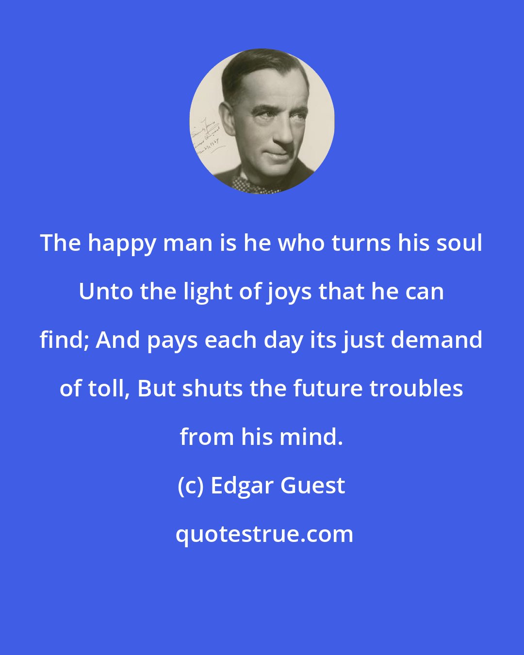 Edgar Guest: The happy man is he who turns his soul Unto the light of joys that he can find; And pays each day its just demand of toll, But shuts the future troubles from his mind.
